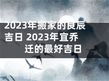 2023年搬家的良辰吉日 2023年宜乔迁的最好吉日