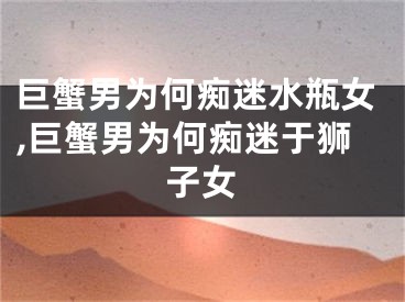 巨蟹男为何痴迷水瓶女,巨蟹男为何痴迷于狮子女