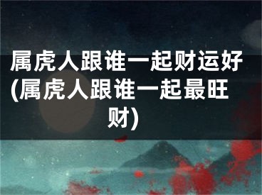 属虎人跟谁一起财运好(属虎人跟谁一起最旺财)