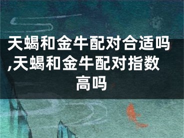 天蝎和金牛配对合适吗,天蝎和金牛配对指数高吗