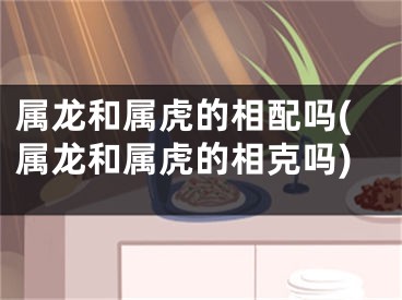 属龙和属虎的相配吗(属龙和属虎的相克吗)