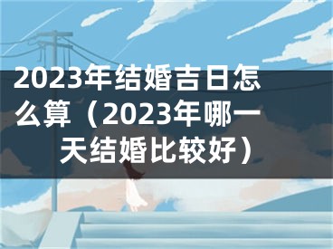 2023年结婚吉日怎么算（2023年哪一天结婚比较好）