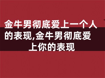 金牛男彻底爱上一个人的表现,金牛男彻底爱上你的表现