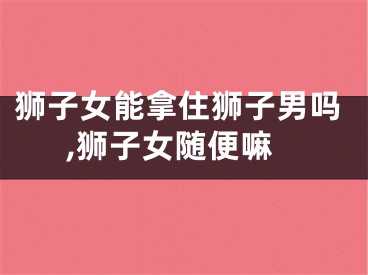 狮子女能拿住狮子男吗,狮子女随便嘛