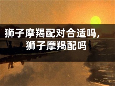 狮子摩羯配对合适吗,狮子摩羯配吗