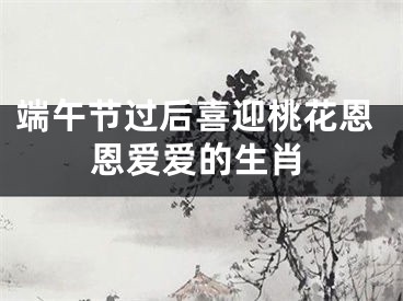 端午节过后喜迎桃花恩恩爱爱的生肖