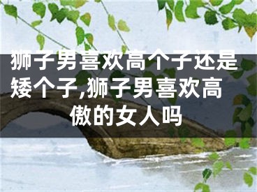 狮子男喜欢高个子还是矮个子,狮子男喜欢高傲的女人吗