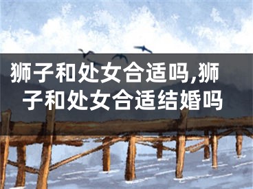 狮子和处女合适吗,狮子和处女合适结婚吗