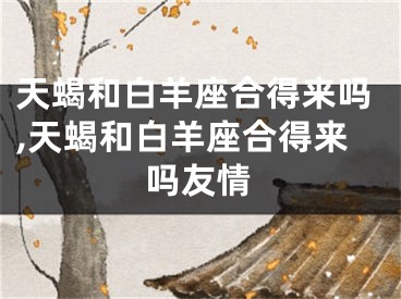 天蝎和白羊座合得来吗,天蝎和白羊座合得来吗友情