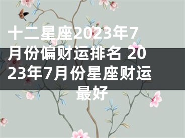 十二星座2023年7月份偏财运排名 2023年7月份星座财运最好