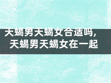 天蝎男天蝎女合适吗,天蝎男天蝎女在一起