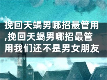 挽回天蝎男哪招最管用,挽回天蝎男哪招最管用我们还不是男女朋友