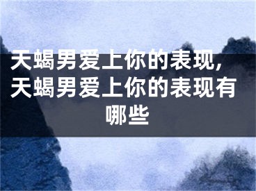 天蝎男爱上你的表现,天蝎男爱上你的表现有哪些