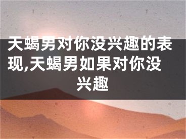 天蝎男对你没兴趣的表现,天蝎男如果对你没兴趣