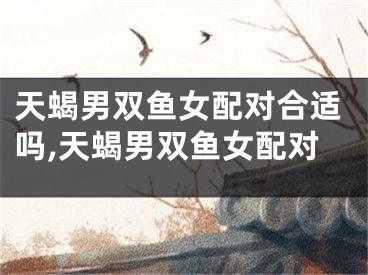 天蝎男双鱼女配对合适吗,天蝎男双鱼女配对