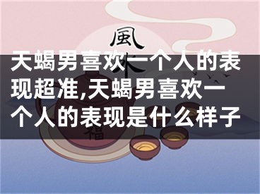 天蝎男喜欢一个人的表现超准,天蝎男喜欢一个人的表现是什么样子