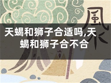 天蝎和狮子合适吗,天蝎和狮子合不合