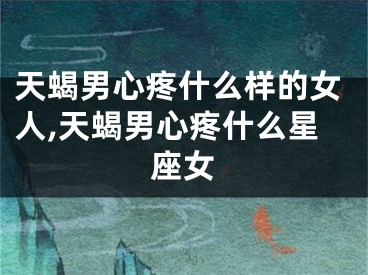 天蝎男心疼什么样的女人,天蝎男心疼什么星座女