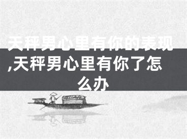 天秤男心里有你的表现,天秤男心里有你了怎么办