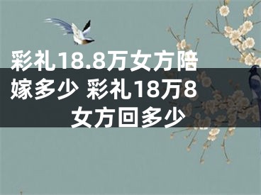 彩礼18.8万女方陪嫁多少 彩礼18万8女方回多少