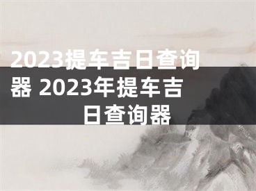 2023提车吉日查询器 2023年提车吉日查询器