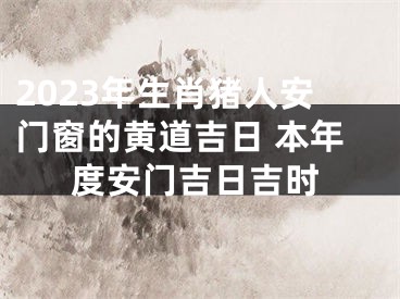 2023年生肖猪人安门窗的黄道吉日 本年度安门吉日吉时