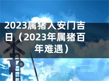 2023属猪人安门吉日（2023年属猪百年难遇）
