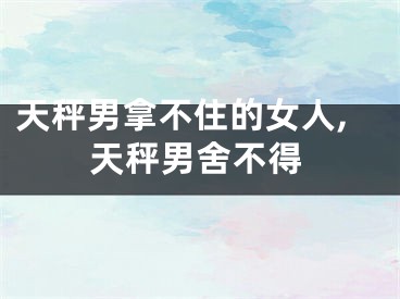 天秤男拿不住的女人,天秤男舍不得