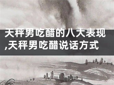 天秤男吃醋的八大表现,天秤男吃醋说话方式
