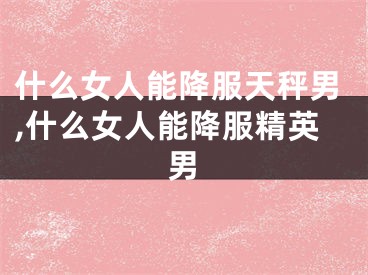 什么女人能降服天秤男,什么女人能降服精英男