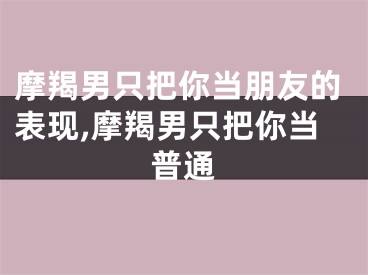 摩羯男只把你当朋友的表现,摩羯男只把你当普通