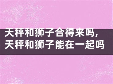天秤和狮子合得来吗,天秤和狮子能在一起吗