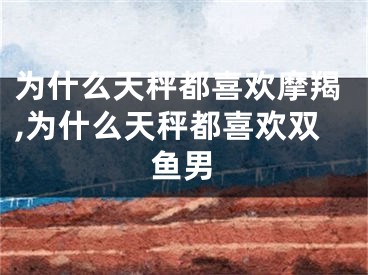 为什么天秤都喜欢摩羯,为什么天秤都喜欢双鱼男
