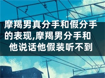 摩羯男真分手和假分手的表现,摩羯男分手和他说话他假装听不到