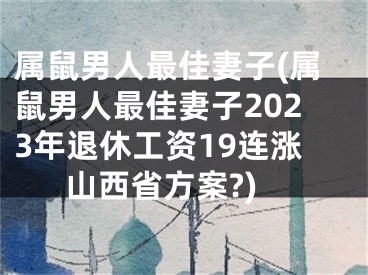 属鼠男人最佳妻子(属鼠男人最佳妻子2023年退休工资19连涨山西省方案?)