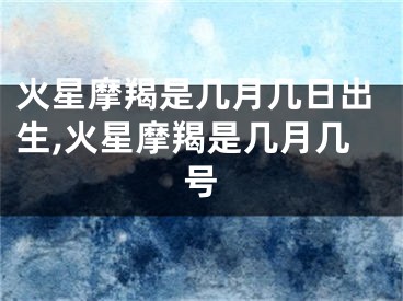 火星摩羯是几月几日出生,火星摩羯是几月几号