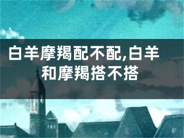 白羊摩羯配不配,白羊和摩羯搭不搭